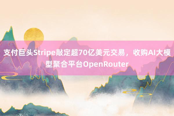 支付巨头Stripe敲定超70亿美元交易，收购AI大模型聚合平台OpenRouter