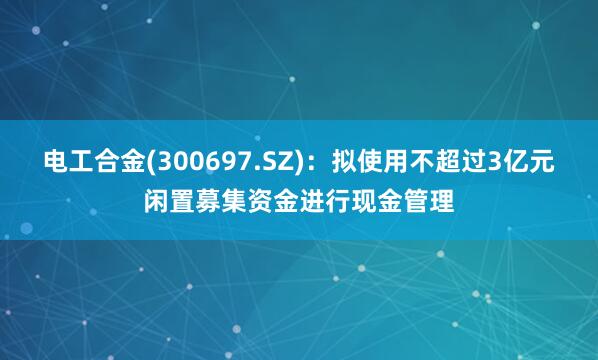 电工合金(300697.SZ)：拟使用不超过3亿元闲置募集资金进行现金管理