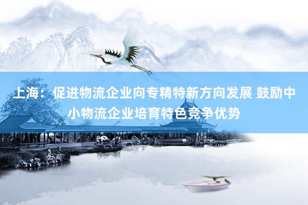 上海：促进物流企业向专精特新方向发展 鼓励中小物流企业培育特色竞争优势