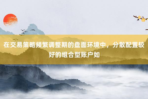 在交易策略频繁调整期的盘面环境中，分散配置较好的组合型账户如