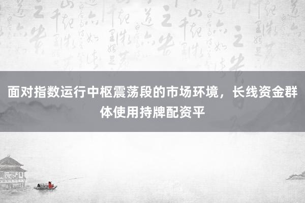面对指数运行中枢震荡段的市场环境，长线资金群体使用持牌配资平