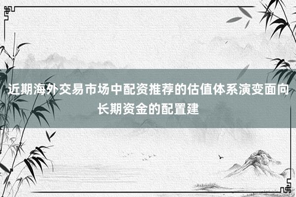 近期海外交易市场中配资推荐的估值体系演变面向长期资金的配置建