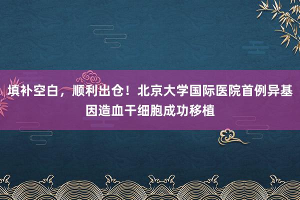 填补空白，顺利出仓！北京大学国际医院首例异基因造血干细胞成功移植