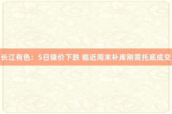 长江有色：5日镍价下跌 临近周末补库刚需托底成交