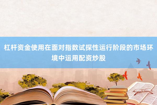 杠杆资金使用在面对指数试探性运行阶段的市场环境中运用配资炒股