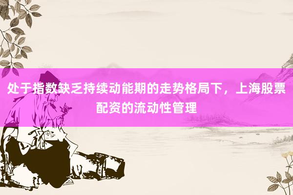 处于指数缺乏持续动能期的走势格局下，上海股票配资的流动性管理