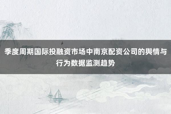 季度周期国际投融资市场中南京配资公司的舆情与行为数据监测趋势
