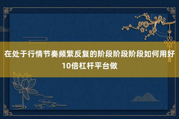 在处于行情节奏频繁反复的阶段阶段阶段如何用好10倍杠杆平台做