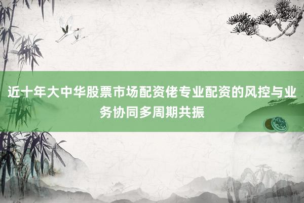 近十年大中华股票市场配资佬专业配资的风控与业务协同多周期共振