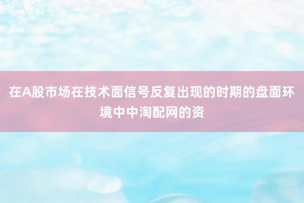 在A股市场在技术面信号反复出现的时期的盘面环境中中淘配网的资