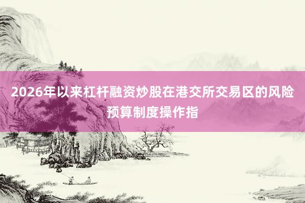 2026年以来杠杆融资炒股在港交所交易区的风险预算制度操作指