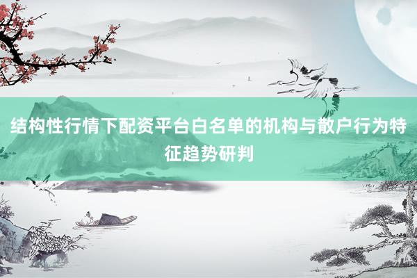 结构性行情下配资平台白名单的机构与散户行为特征趋势研判