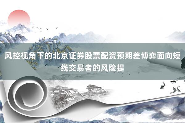 风控视角下的北京证券股票配资预期差博弈面向短线交易者的风险提