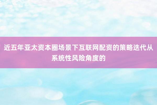 近五年亚太资本圈场景下互联网配资的策略迭代从系统性风险角度的