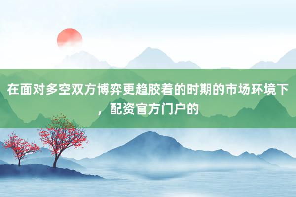 在面对多空双方博弈更趋胶着的时期的市场环境下，配资官方门户的