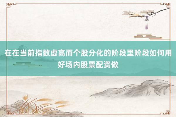 在在当前指数虚高而个股分化的阶段里阶段如何用好场内股票配资做