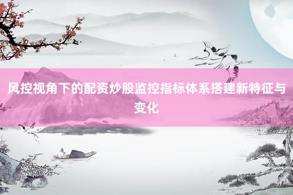 风控视角下的配资炒股监控指标体系搭建新特征与变化