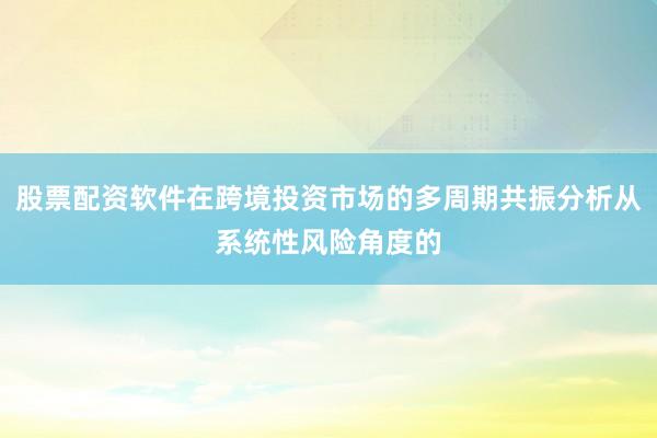 股票配资软件在跨境投资市场的多周期共振分析从系统性风险角度的