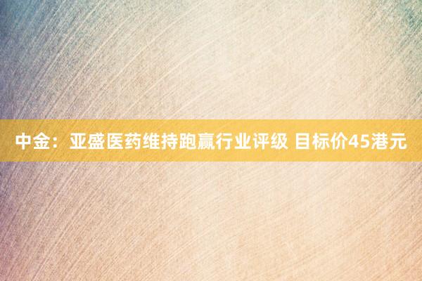 中金：亚盛医药维持跑赢行业评级 目标价45港元