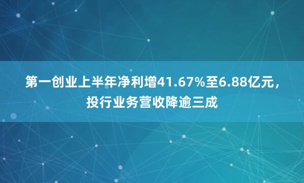 第一创业上半年净利增41.67%至6.88亿元，投行业务营收降逾三成