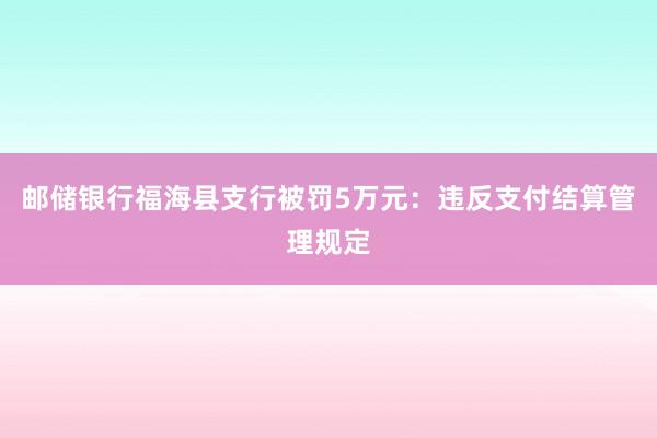 邮储银行福海县支行被罚5万元：违反支付结算管理规定