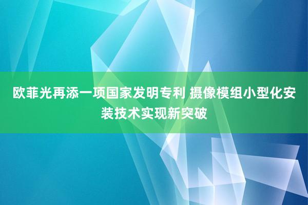 欧菲光再添一项国家发明专利 摄像模组小型化安装技术实现新突破