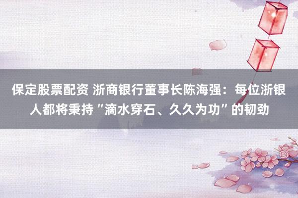 保定股票配资 浙商银行董事长陈海强：每位浙银人都将秉持“滴水穿石、久久为功”的韧劲