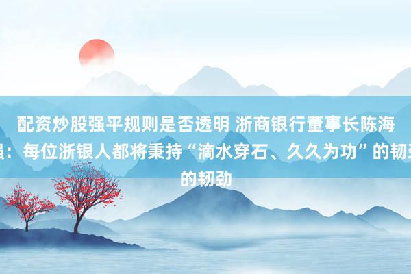 配资炒股强平规则是否透明 浙商银行董事长陈海强：每位浙银人都将秉持“滴水穿石、久久为功”的韧劲