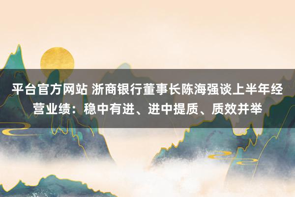 平台官方网站 浙商银行董事长陈海强谈上半年经营业绩：稳中有进、进中提质、质效并举