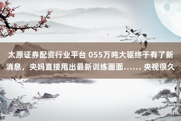 太原证券配资行业平台 055万吨大驱终于有了新消息，央妈直接甩出最新训练画面…… 央视很久