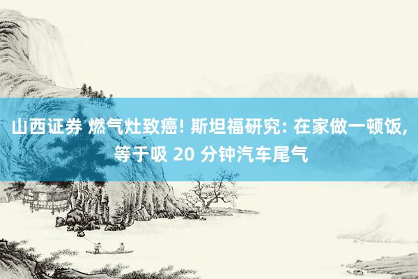 山西证券 燃气灶致癌! 斯坦福研究: 在家做一顿饭, 等于吸 20 分钟汽车尾气