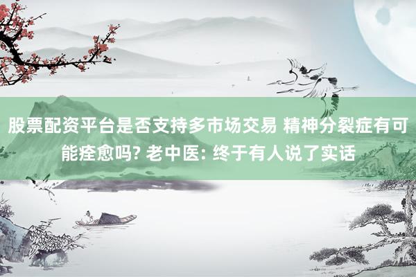 股票配资平台是否支持多市场交易 精神分裂症有可能痊愈吗? 老中医: 终于有人说了实话