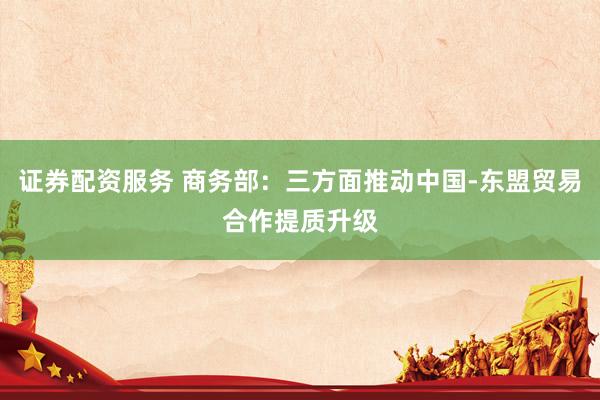 证券配资服务 商务部：三方面推动中国-东盟贸易合作提质升级