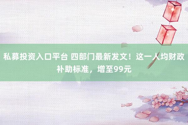 私募投资入口平台 四部门最新发文！这一人均财政补助标准，增至99元