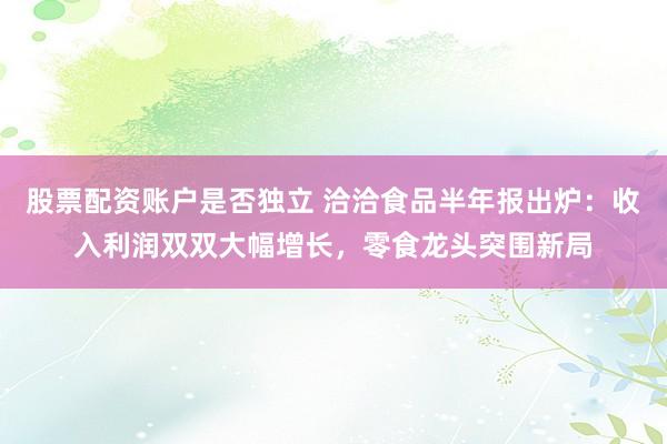 股票配资账户是否独立 洽洽食品半年报出炉：收入利润双双大幅增长，零食龙头突围新局