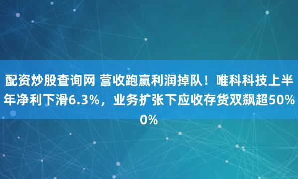 配资炒股查询网 营收跑赢利润掉队！唯科科技上半年净利下滑6.3%，业务扩张下应收存货双飙超50%