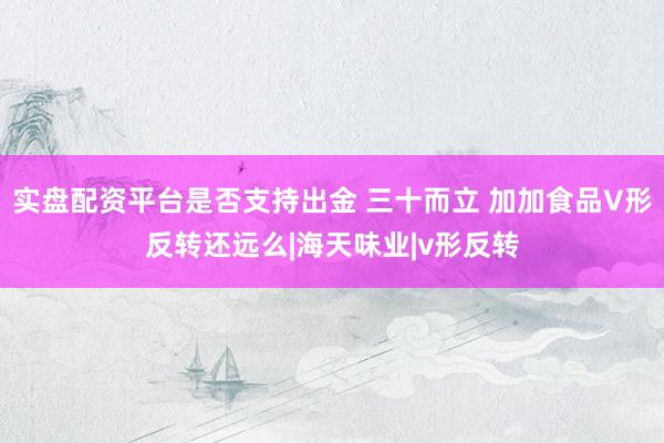实盘配资平台是否支持出金 三十而立 加加食品V形反转还远么|海天味业|v形反转