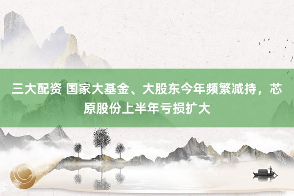 三大配资 国家大基金、大股东今年频繁减持，芯原股份上半年亏损扩大