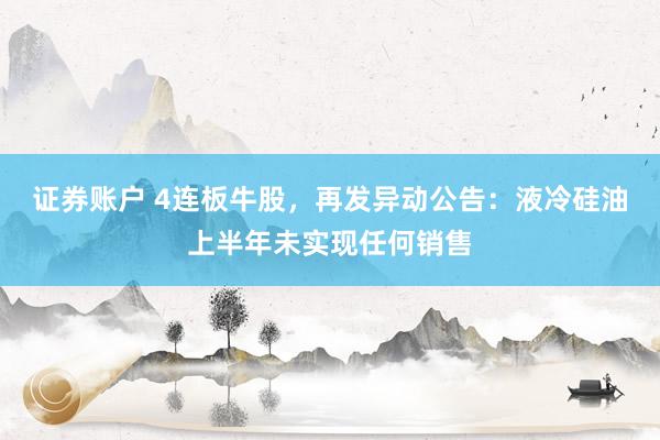 证券账户 4连板牛股，再发异动公告：液冷硅油上半年未实现任何销售