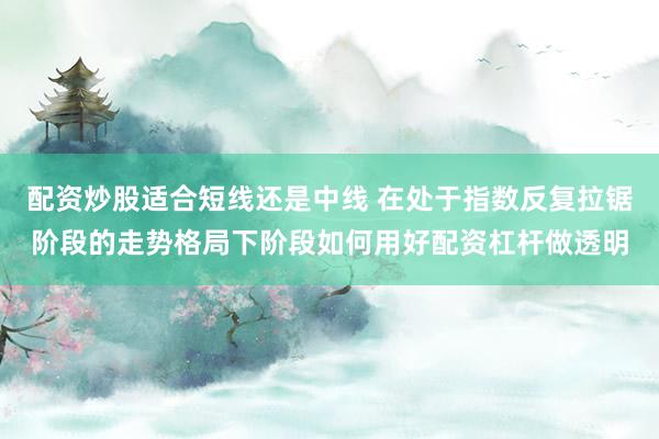 配资炒股适合短线还是中线 在处于指数反复拉锯阶段的走势格局下阶段如何用好配资杠杆做透明