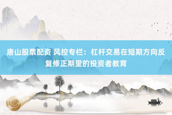 唐山股票配资 风控专栏：杠杆交易在短期方向反复修正期里的投资者教育