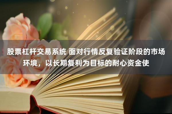 股票杠杆交易系统 面对行情反复验证阶段的市场环境，以长期复利为目标的耐心资金使