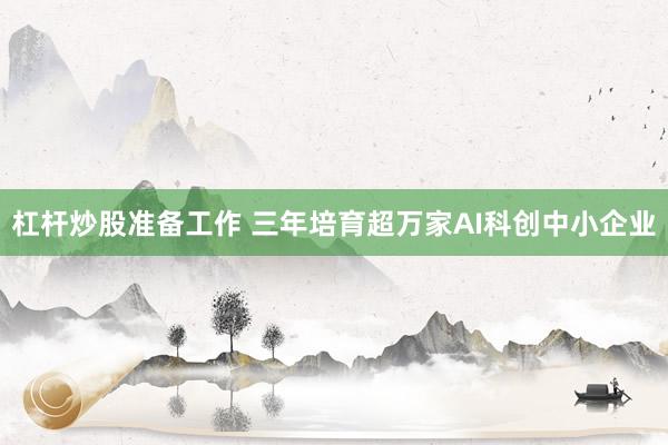 杠杆炒股准备工作 三年培育超万家AI科创中小企业