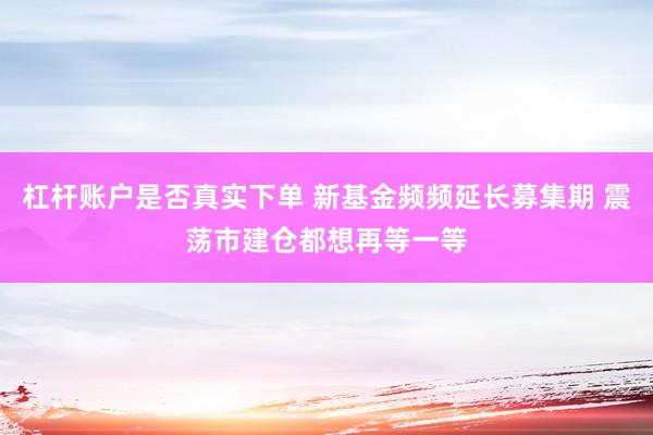 杠杆账户是否真实下单 新基金频频延长募集期 震荡市建仓都想再等一等