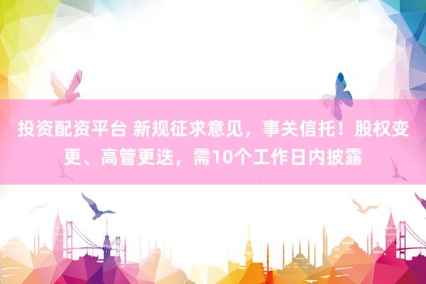 投资配资平台 新规征求意见，事关信托！股权变更、高管更迭，需10个工作日内披露
