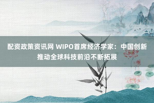 配资政策资讯网 WIPO首席经济学家：中国创新推动全球科技前沿不断拓展