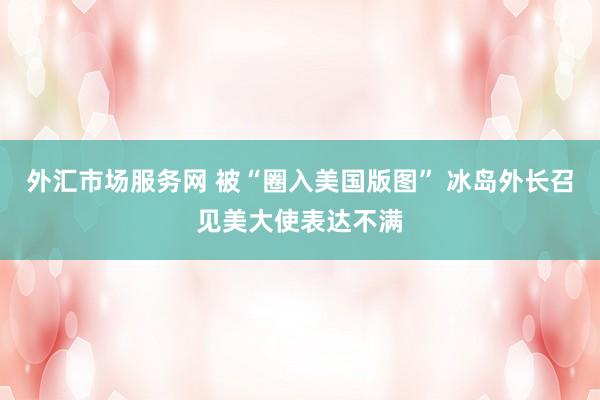 外汇市场服务网 被“圈入美国版图” 冰岛外长召见美大使表达不满