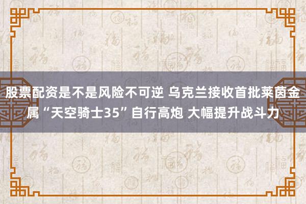 股票配资是不是风险不可逆 乌克兰接收首批莱茵金属“天空骑士35”自行高炮 大幅提升战斗力