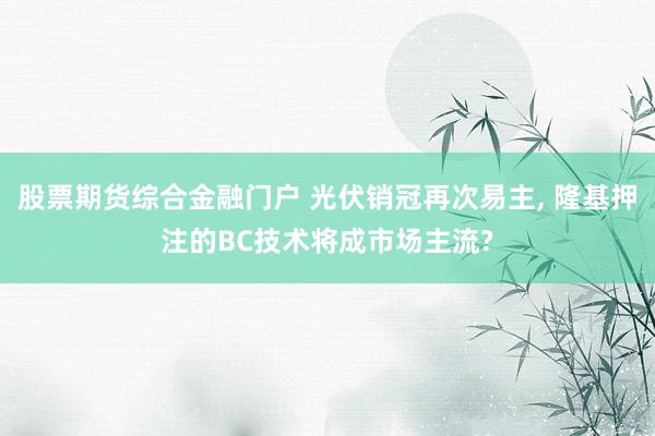 股票期货综合金融门户 光伏销冠再次易主, 隆基押注的BC技术将成市场主流?