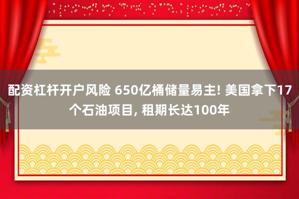 配资杠杆开户风险 650亿桶储量易主! 美国拿下17个石油项目, 租期长达100年